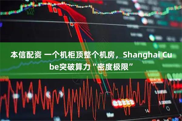 本信配资 一个机柜顶整个机房，Shanghai Cube突破算力“密度极限”