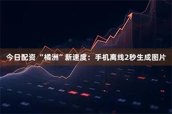 今日配资 “橘洲”新速度：手机离线2秒生成图片