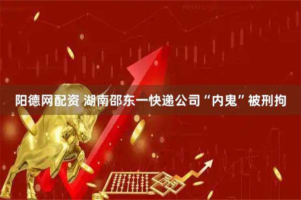 阳德网配资 湖南邵东一快递公司“内鬼”被刑拘