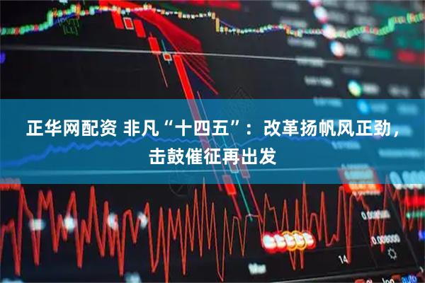 正华网配资 非凡“十四五”：改革扬帆风正劲，击鼓催征再出发