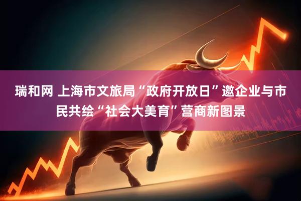 瑞和网 上海市文旅局“政府开放日”邀企业与市民共绘“社会大美育”营商新图景