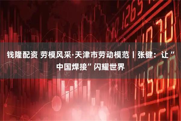 钱隆配资 劳模风采·天津市劳动模范丨张健：让“中国焊接”闪耀世界