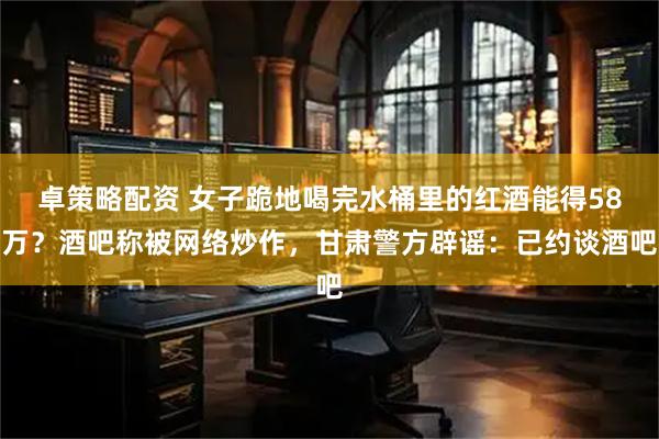 卓策略配资 女子跪地喝完水桶里的红酒能得58万？酒吧称被网络炒作，甘肃警方辟谣：已约谈酒吧