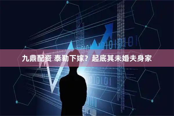 九鼎配资 泰勒下嫁？起底其未婚夫身家