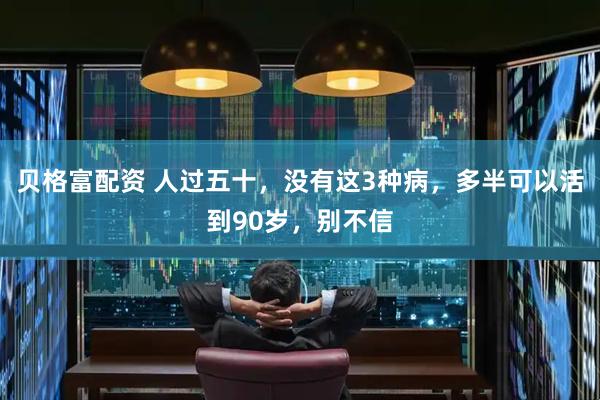 贝格富配资 人过五十，没有这3种病，多半可以活到90岁，别不信