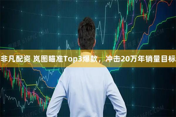 非凡配资 岚图瞄准Top3爆款，冲击20万年销量目标