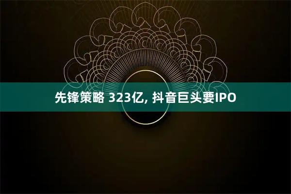 先锋策略 323亿, 抖音巨头要IPO