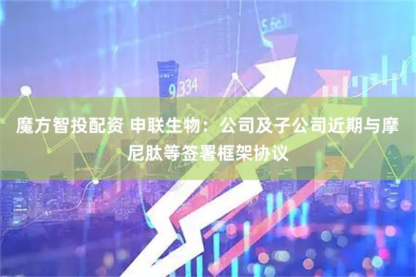 魔方智投配资 申联生物：公司及子公司近期与摩尼肽等签署框架协议