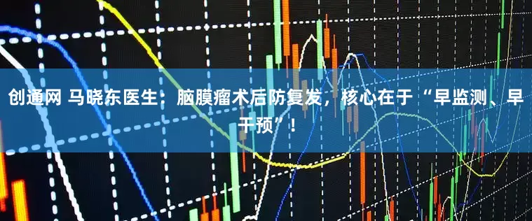 创通网 马晓东医生：脑膜瘤术后防复发，核心在于 “早监测、早干预”！