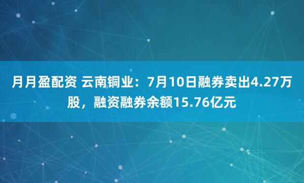 月月盈配资 云南铜业：7月10日融券卖出4.27万股，融资融券余额15.76亿元