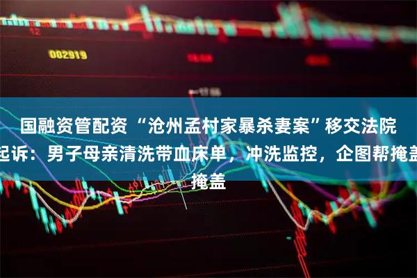 国融资管配资 “沧州孟村家暴杀妻案”移交法院起诉：男子母亲清洗带血床单，冲洗监控，企图帮掩盖