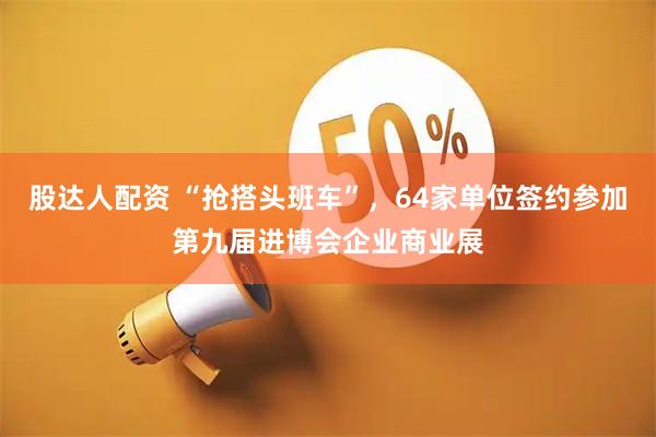 股达人配资 “抢搭头班车”，64家单位签约参加第九届进博会企业商业展